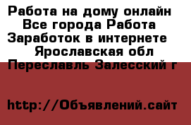 Работа на дому-онлайн - Все города Работа » Заработок в интернете   . Ярославская обл.,Переславль-Залесский г.